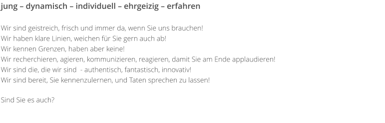 jung – dynamisch – individuell – ehrgeizig – erfahren   Wir sind geistreich, frisch und immer da, wenn Sie uns brauchen!  Wir haben klare Linien, weichen für Sie gern auch ab!  Wir kennen Grenzen, haben aber keine!   Wir recherchieren, agieren, kommunizieren, reagieren, damit Sie am Ende applaudieren!  Wir sind die, die wir sind  - authentisch, fantastisch, innovativ!  Wir sind bereit, Sie kennenzulernen, und Taten sprechen zu lassen!   Sind Sie es auch?