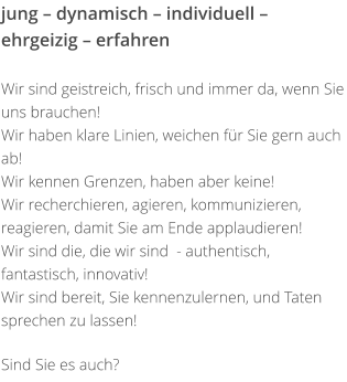 jung – dynamisch – individuell – ehrgeizig – erfahren   Wir sind geistreich, frisch und immer da, wenn Sie uns brauchen!  Wir haben klare Linien, weichen für Sie gern auch ab!  Wir kennen Grenzen, haben aber keine!   Wir recherchieren, agieren, kommunizieren, reagieren, damit Sie am Ende applaudieren!  Wir sind die, die wir sind  - authentisch, fantastisch, innovativ!  Wir sind bereit, Sie kennenzulernen, und Taten sprechen zu lassen!   Sind Sie es auch?